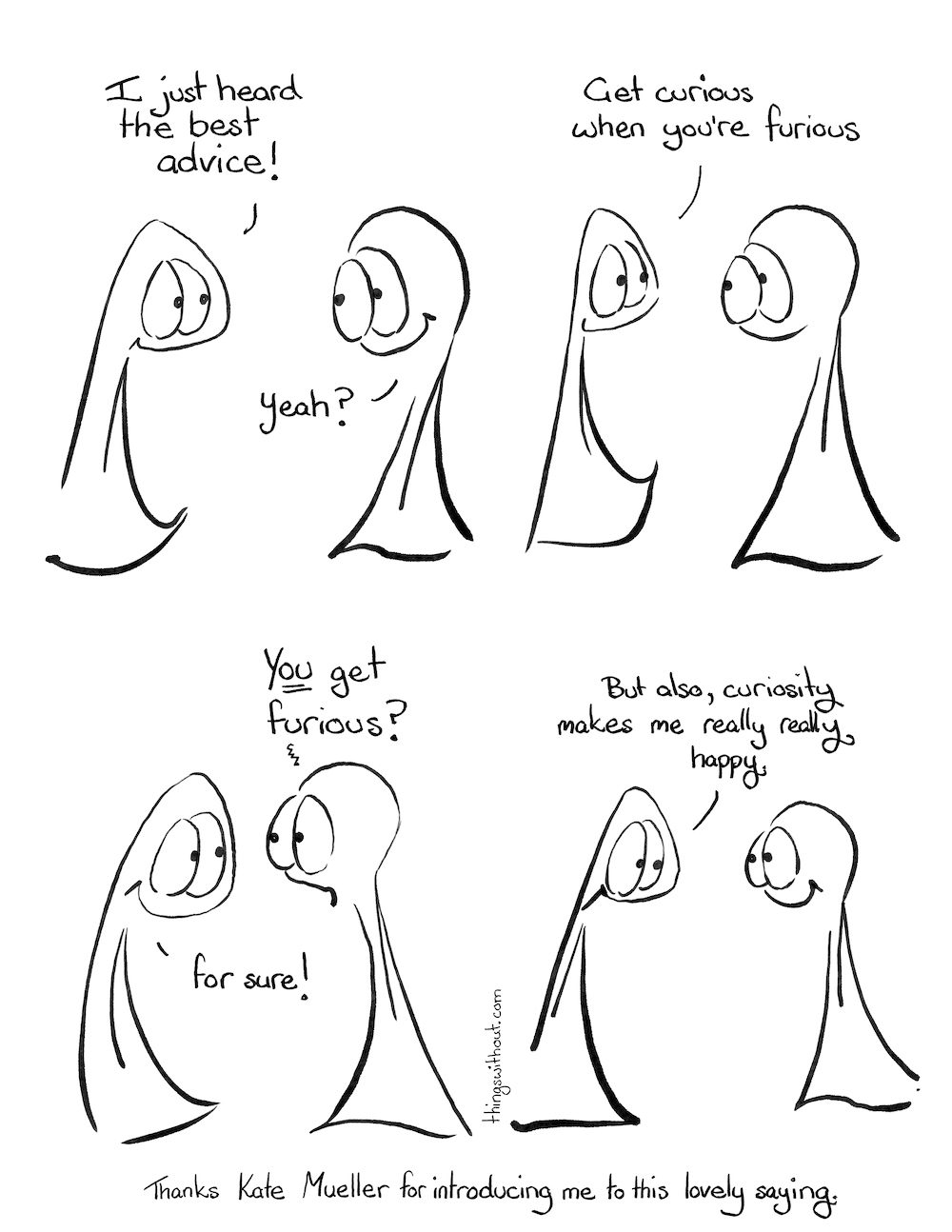 Comic transcript. Thing 1: I just heard the best advice! Thing 2: Yeah? Thing 1: Get curious when you’re furious. Thing 2 looks a little aghast. Thing 2: YOU get furious? Thing 1 smiles. Thing 1: for sure! Thing 1: But also, curiosity makes me really really happy. Thanks to Kate Mueller for introducing me to this lovely saying.
