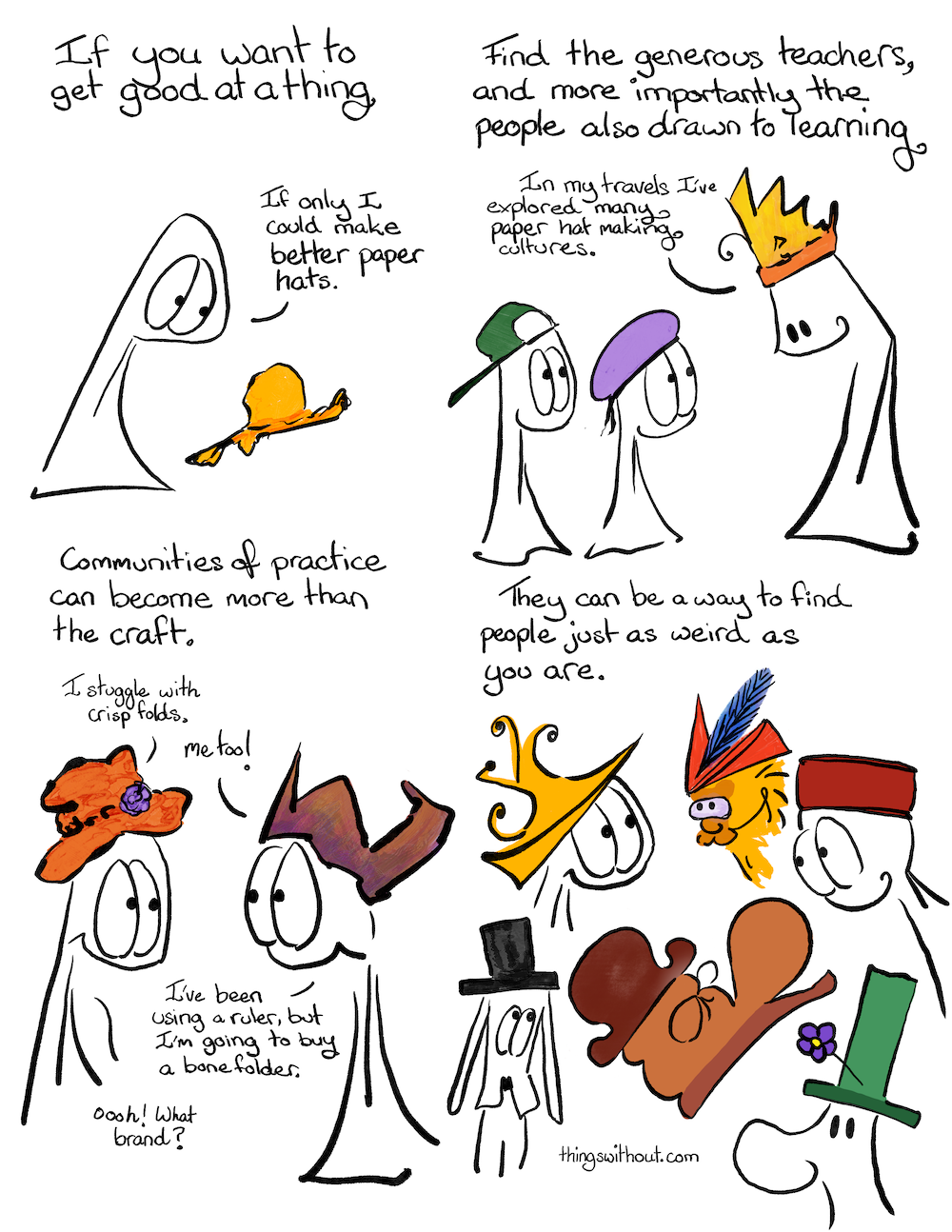 Communities of Practice, cartoon transcript. If you want to get good at a thing. Thing 1 looks sadly at a battered yellow hat. Find the generous teachers, and more importantly the people also drawn to learning.Thing 1 and 2 (wearing hats) look up at a tall entity wearing a somewhat crown-ish hat. Paper hat expert: In my travels I’ve explored many paper hat making cultures.Communities of practice can become more than the craft. Thing 1: I struggle with crisp folds. Thing 2: Me too! I’ve been using a ruler, but I’m going to buy a bone folder. Thing 1: Ooooh! What brand? They can be a way to find people just as weird as you are. Multiple folks wearing different hats, some more silly than others, smiling at each other.